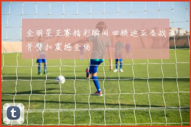 全明星正赛精彩瞬间回顾迪亚洛战斧劈扣震撼全场